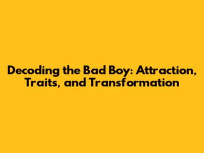 Decoding the Bad Boy: Attraction, Traits, and Transformation