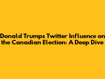 Donald Trump's Twitter Influence on the Canadian Election: A Deep Dive