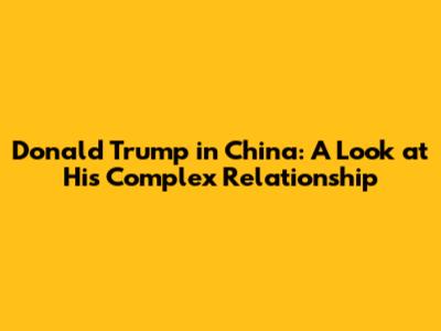 Donald Trump in China: A Look at His Complex Relationship