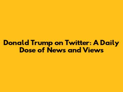 Donald Trump on Twitter: A Daily Dose of News and Views