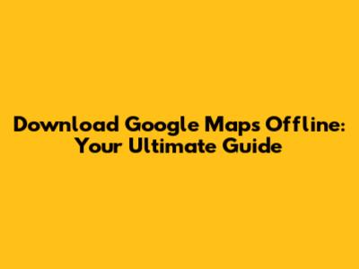 Download Google Maps Offline: Your Ultimate Guide