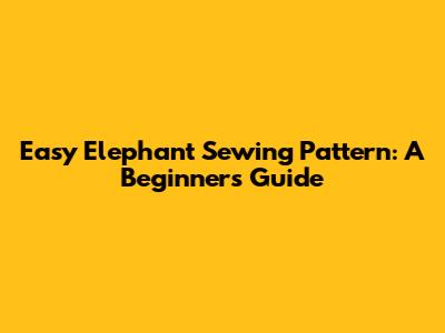 Easy Elephant Sewing Pattern: A Beginner's Guide