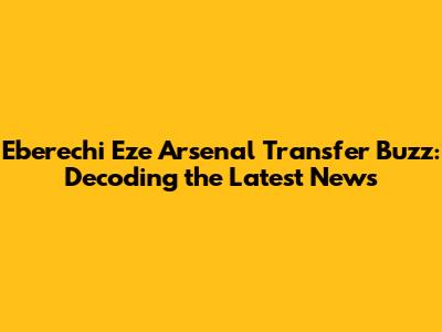 Eberechi Eze Arsenal Transfer Buzz: Decoding the Latest News