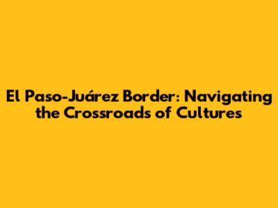 El Paso-Juárez Border: Navigating the Crossroads of Cultures