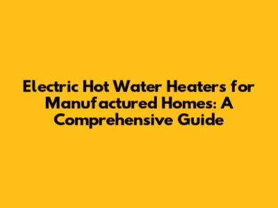 Electric Hot Water Heaters for Manufactured Homes: A Comprehensive Guide