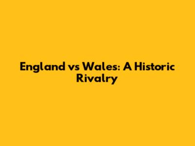 England vs Wales: A Historic Rivalry