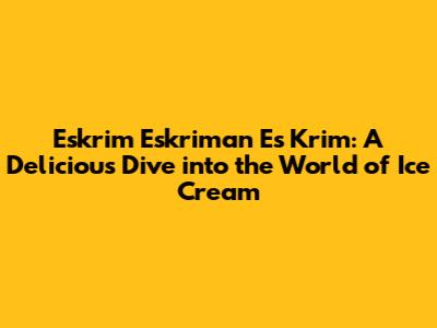 Eskrim Eskriman Es Krim: A Delicious Dive into the World of Ice Cream