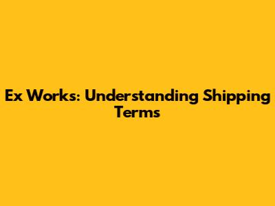 Ex Works: Understanding Shipping Terms