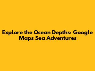 Explore the Ocean Depths: Google Maps Sea Adventures