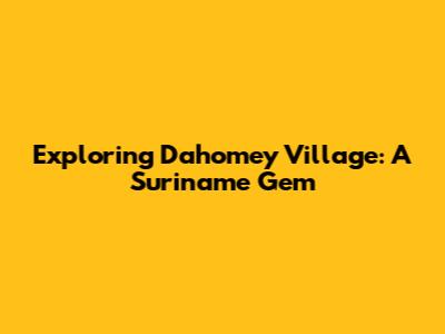 Exploring Dahomey Village: A Suriname Gem