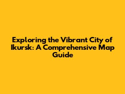Exploring the Vibrant City of Ikursk: A Comprehensive Map Guide