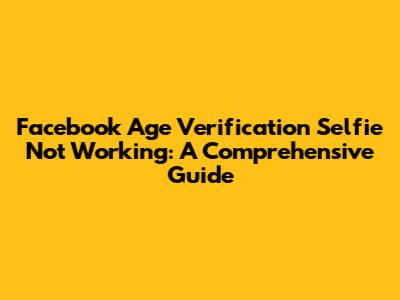 Facebook Age Verification Selfie Not Working: A Comprehensive Guide