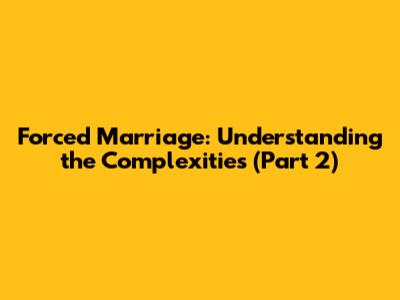 Forced Marriage: Understanding the Complexities (Part 2)