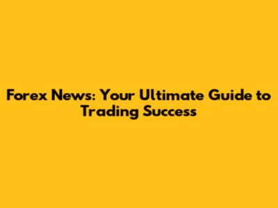 Forex News: Your Ultimate Guide to Trading Success