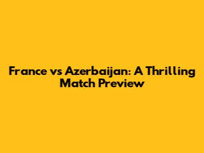 France vs Azerbaijan: A Thrilling Match Preview