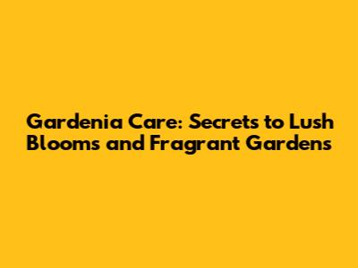 Gardenia Care: Secrets to Lush Blooms and Fragrant Gardens