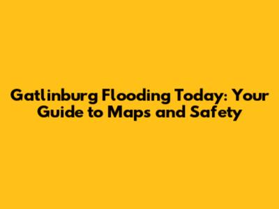 Gatlinburg Flooding Today: Your Guide to Maps and Safety