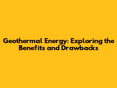 Geothermal Energy: Exploring the Benefits and Drawbacks