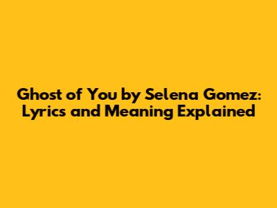 Ghost of You by Selena Gomez: Lyrics and Meaning Explained