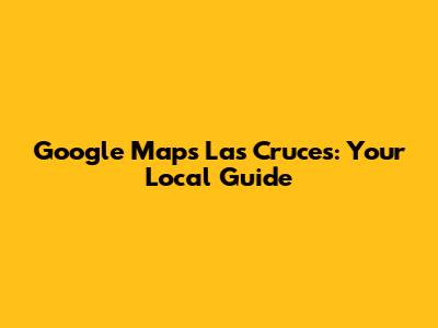 Google Maps Las Cruces: Your Local Guide