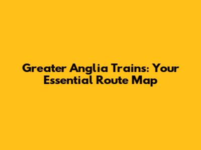 Greater Anglia Trains: Your Essential Route Map