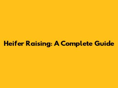 Heifer Raising: A Complete Guide