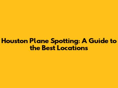 Houston Plane Spotting: A Guide to the Best Locations