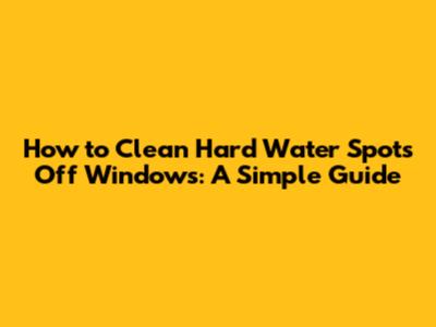 How to Clean Hard Water Spots Off Windows: A Simple Guide