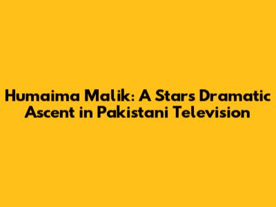 Humaima Malik: A Star's Dramatic Ascent in Pakistani Television
