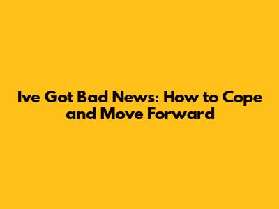 I've Got Bad News: How to Cope and Move Forward