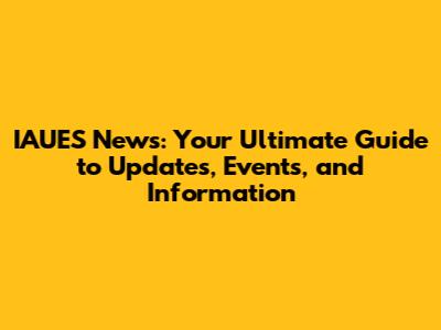 IAUES News: Your Ultimate Guide to Updates, Events, and Information