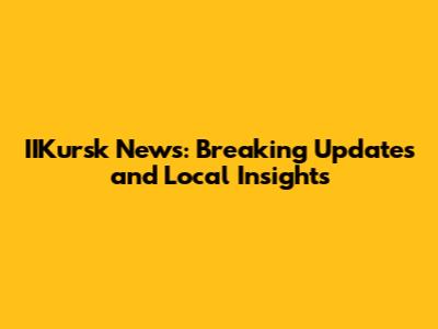 IIKursk News: Breaking Updates and Local Insights