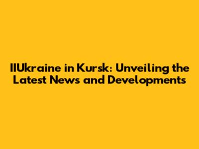 IIUkraine in Kursk: Unveiling the Latest News and Developments