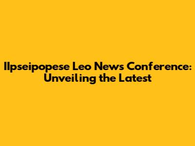 IIpseipopese Leo News Conference: Unveiling the Latest