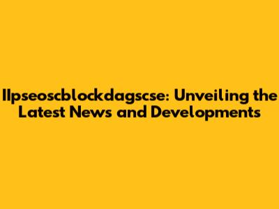 IIpseoscblockdagscse: Unveiling the Latest News and Developments
