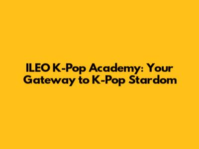 ILEO K-Pop Academy: Your Gateway to K-Pop Stardom
