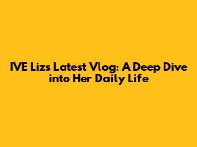 IVE Liz's Latest Vlog: A Deep Dive into Her Daily Life
