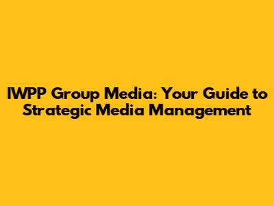 IWPP Group Media: Your Guide to Strategic Media Management