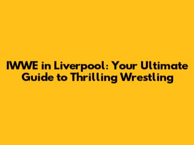 IWWE in Liverpool: Your Ultimate Guide to Thrilling Wrestling