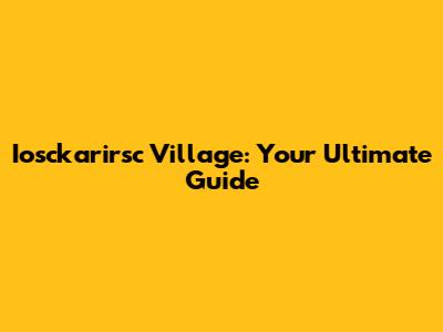 Iosckarirsc Village: Your Ultimate Guide