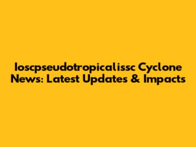 Ioscpseudotropicalissc Cyclone News: Latest Updates & Impacts