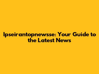 Ipseirantopnewsse: Your Guide to the Latest News