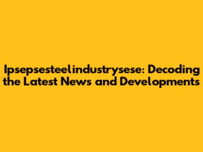 Ipsepsesteelindustrysese: Decoding the Latest News and Developments
