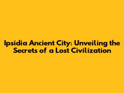 Ipsidia Ancient City: Unveiling the Secrets of a Lost Civilization