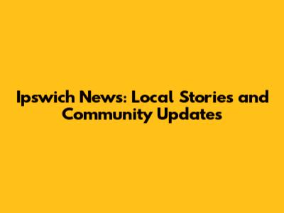 Ipswich News: Local Stories and Community Updates