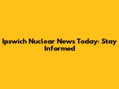 Ipswich Nuclear News Today: Stay Informed