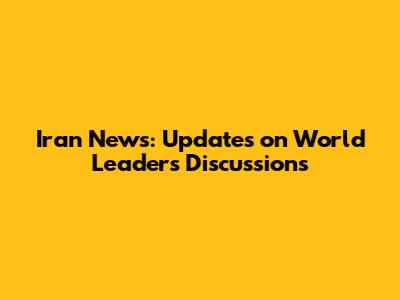 Iran News: Updates on World Leaders' Discussions