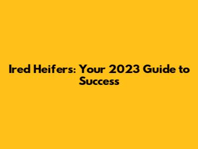 Ired Heifers: Your 2023 Guide to Success