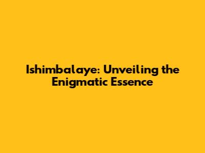 Ishimbalaye: Unveiling the Enigmatic Essence