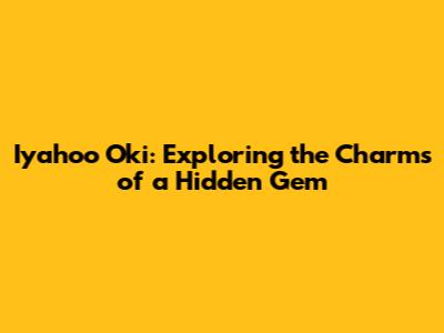 Iyahoo Oki: Exploring the Charms of a Hidden Gem